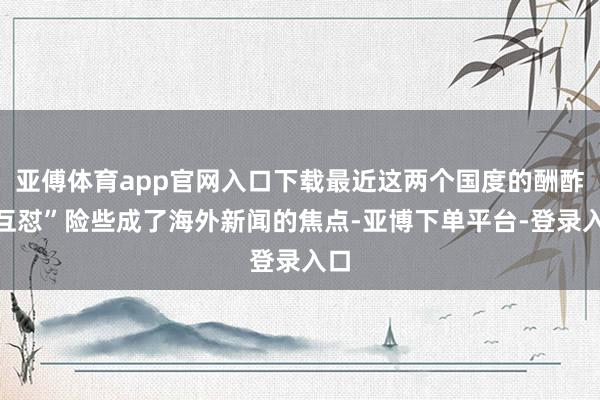 亚傅体育app官网入口下载最近这两个国度的酬酢“互怼”险些成了海外新闻的焦点-亚博下单平台-登录入口