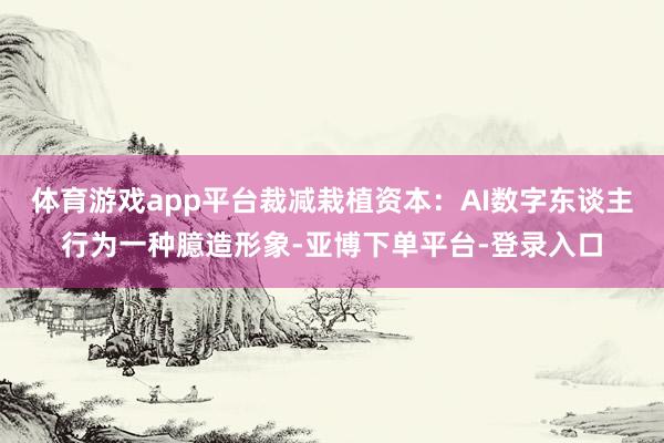 体育游戏app平台裁减栽植资本：AI数字东谈主行为一种臆造形象-亚博下单平台-登录入口