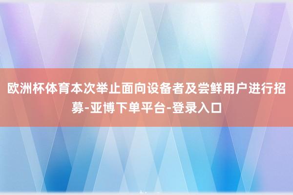 欧洲杯体育本次举止面向设备者及尝鲜用户进行招募-亚博下单平台-登录入口