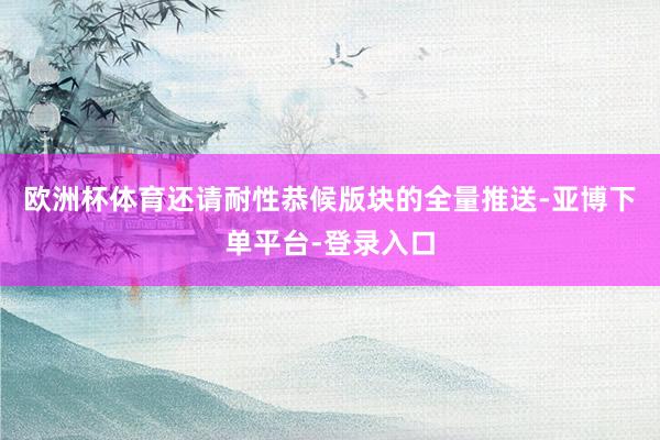 欧洲杯体育还请耐性恭候版块的全量推送-亚博下单平台-登录入口