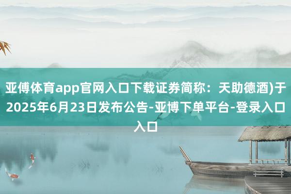 亚傅体育app官网入口下载证券简称：天助德酒)于2025年6月23日发布公告-亚博下单平台-登录入口