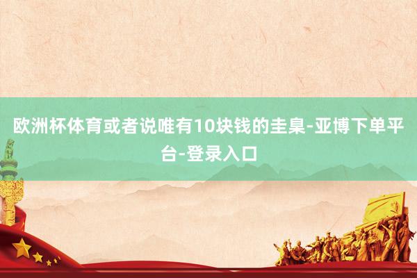 欧洲杯体育或者说唯有10块钱的圭臬-亚博下单平台-登录入口