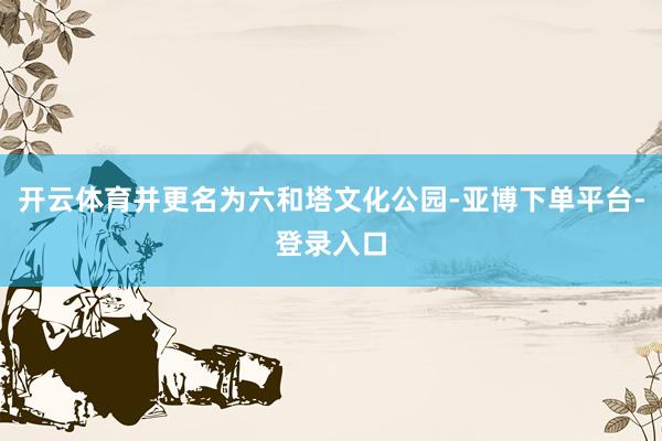 开云体育并更名为六和塔文化公园-亚博下单平台-登录入口