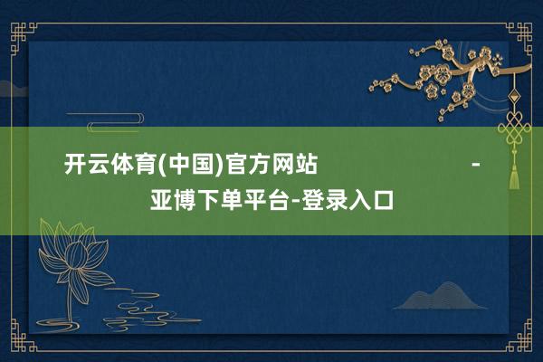 开云体育(中国)官方网站                        -亚博下单平台-登录入口