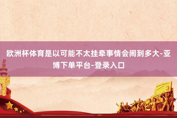 欧洲杯体育是以可能不太挂牵事情会闹到多大-亚博下单平台-登录入口