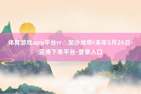 体育游戏app平台rr△加沙地带r本年5月26日-亚博下单平台-登录入口