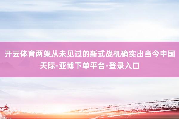 开云体育两架从未见过的新式战机确实出当今中国天际-亚博下单平台-登录入口