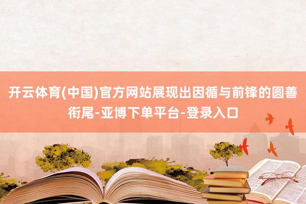 开云体育(中国)官方网站展现出因循与前锋的圆善衔尾-亚博下单平台-登录入口