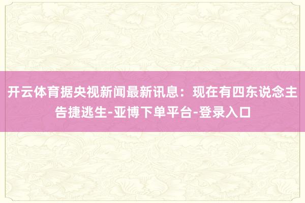 开云体育据央视新闻最新讯息:现在有四东说念主告捷逃生-亚博下单平台-登录入口
