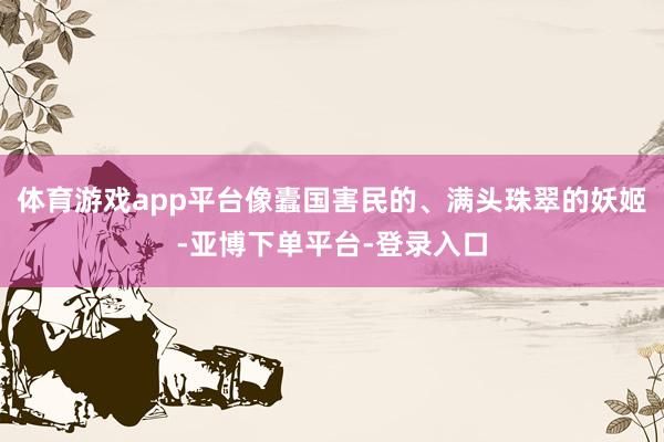 体育游戏app平台像蠹国害民的、满头珠翠的妖姬-亚博下单平台-登录入口
