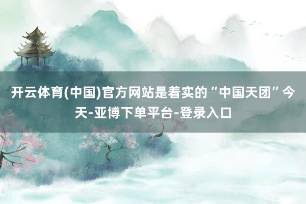 开云体育(中国)官方网站是着实的“中国天团”今天-亚博下单平台-登录入口
