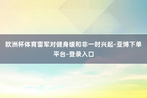 欧洲杯体育雷军对健身缓和非一时兴起-亚博下单平台-登录入口