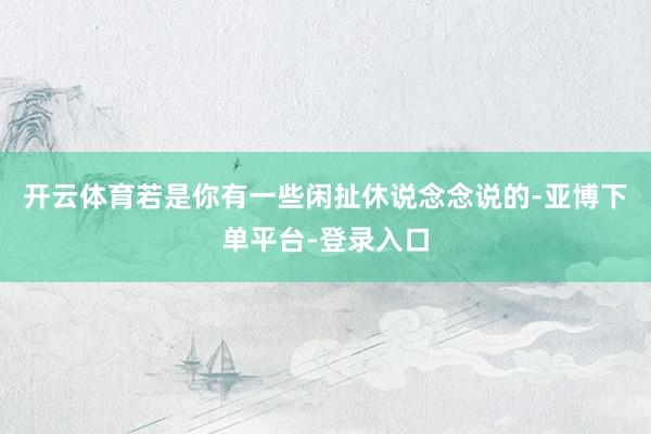 开云体育若是你有一些闲扯休说念念说的-亚博下单平台-登录入口