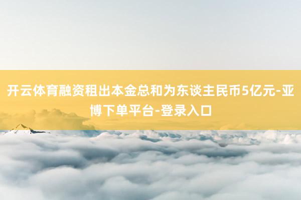 开云体育融资租出本金总和为东谈主民币5亿元-亚博下单平台-登录入口