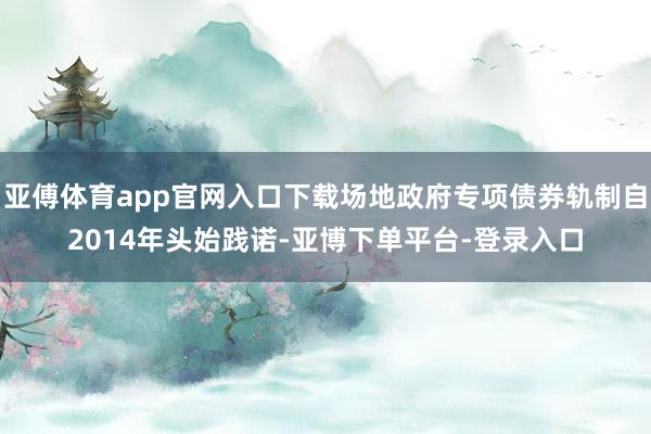 亚傅体育app官网入口下载场地政府专项债券轨制自2014年头始践诺-亚博下单平台-登录入口