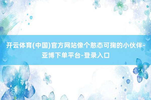 开云体育(中国)官方网站像个憨态可掬的小伙伴-亚博下单平台-登录入口