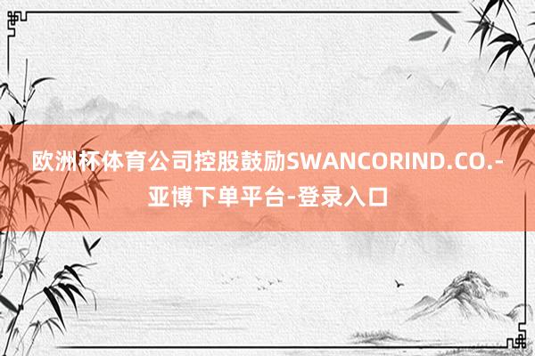 欧洲杯体育公司控股鼓励SWANCORIND.CO.-亚博下单平台-登录入口