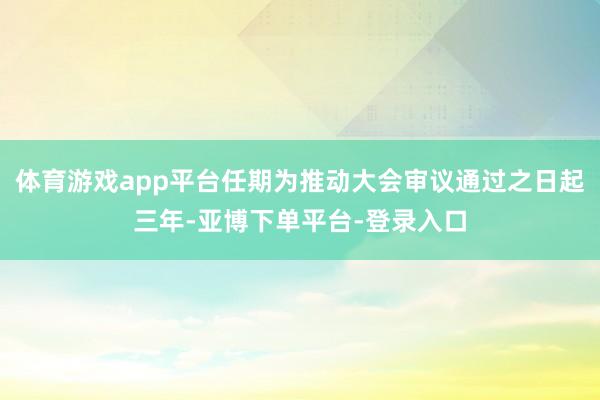 体育游戏app平台任期为推动大会审议通过之日起三年-亚博下单平台-登录入口