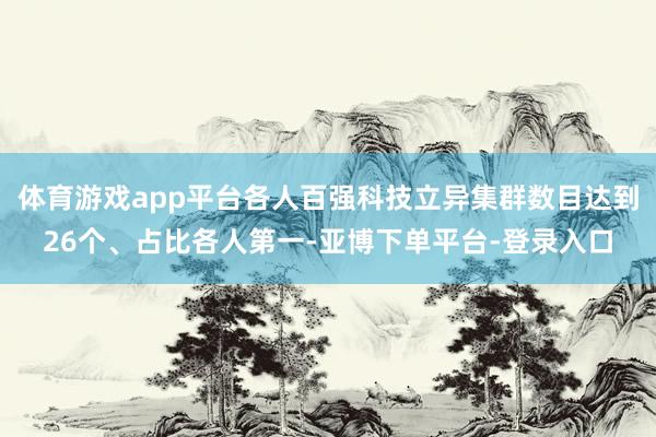 体育游戏app平台各人百强科技立异集群数目达到26个、占比各人第一-亚博下单平台-登录入口