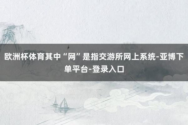 欧洲杯体育其中“网”是指交游所网上系统-亚博下单平台-登录入口