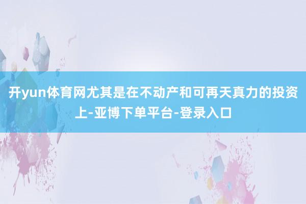开yun体育网尤其是在不动产和可再天真力的投资上-亚博下单平台-登录入口