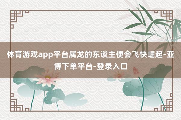 体育游戏app平台属龙的东谈主便会飞快崛起-亚博下单平台-登录入口