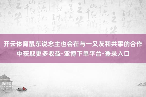 开云体育鼠东说念主也会在与一又友和共事的合作中获取更多收益-亚博下单平台-登录入口