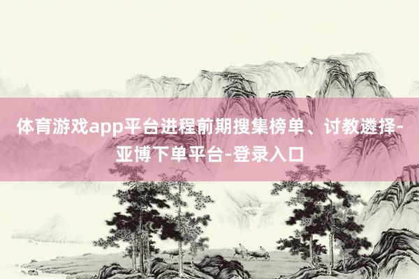 体育游戏app平台进程前期搜集榜单、讨教遴择-亚博下单平台-登录入口