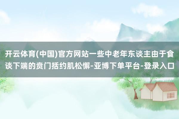 开云体育(中国)官方网站一些中老年东谈主由于食谈下端的贲门括约肌松懈-亚博下单平台-登录入口