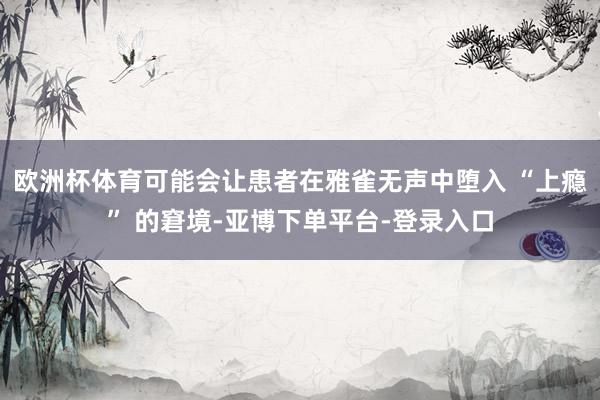 欧洲杯体育可能会让患者在雅雀无声中堕入 “上瘾” 的窘境-亚博下单平台-登录入口