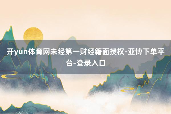 开yun体育网未经第一财经籍面授权-亚博下单平台-登录入口