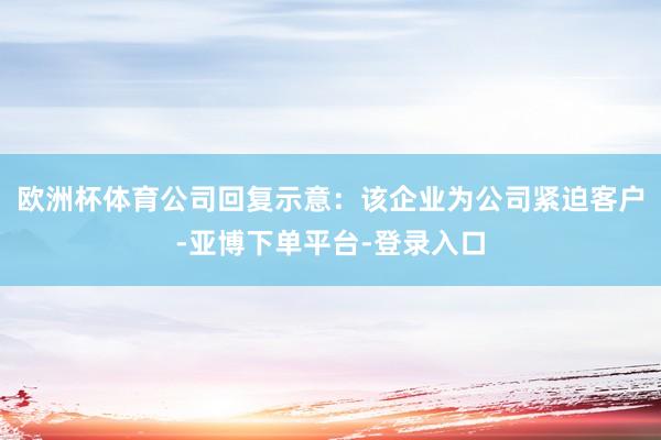 欧洲杯体育公司回复示意：该企业为公司紧迫客户-亚博下单平台-登录入口