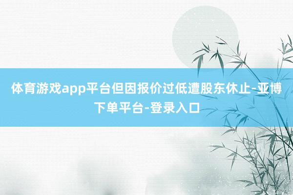 体育游戏app平台但因报价过低遭股东休止-亚博下单平台-登录入口