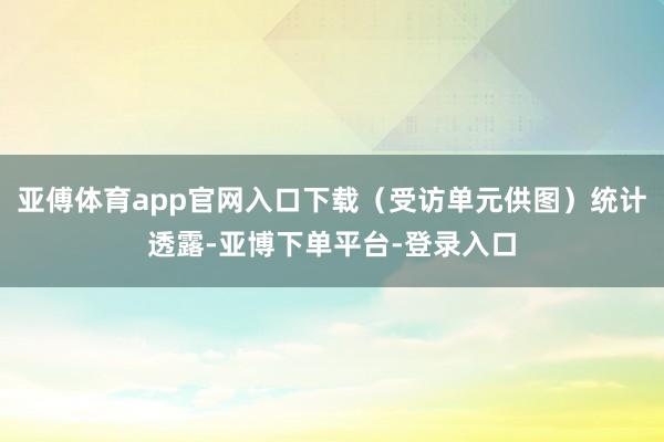 亚傅体育app官网入口下载（受访单元供图）统计透露-亚博下单平台-登录入口