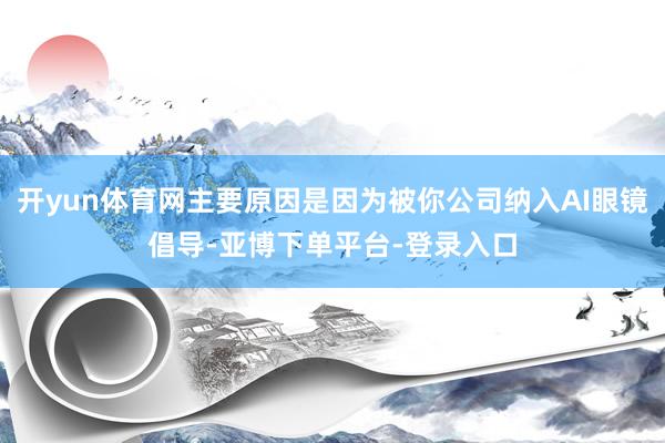 开yun体育网主要原因是因为被你公司纳入AI眼镜倡导-亚博下单平台-登录入口