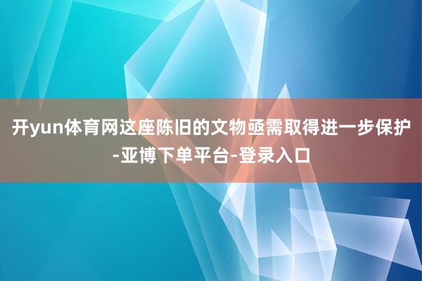 开yun体育网这座陈旧的文物亟需取得进一步保护-亚博下单平台-登录入口
