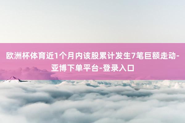 欧洲杯体育近1个月内该股累计发生7笔巨额走动-亚博下单平台-登录入口
