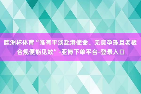 欧洲杯体育“唯有平淡赴港使命、无意孕珠且老板合规便能见效”-亚博下单平台-登录入口