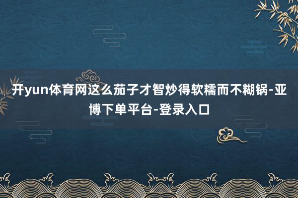 开yun体育网这么茄子才智炒得软糯而不糊锅-亚博下单平台-登录入口