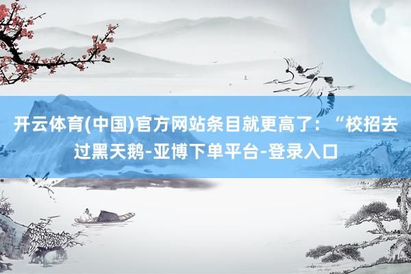 开云体育(中国)官方网站条目就更高了：“校招去过黑天鹅-亚博下单平台-登录入口