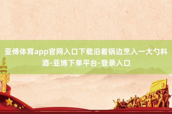亚傅体育app官网入口下载沿着锅边烹入一大勺料酒-亚博下单平台-登录入口