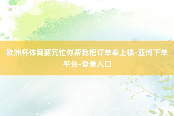 欧洲杯体育要冗忙你帮我把订单奉上楼-亚博下单平台-登录入口
