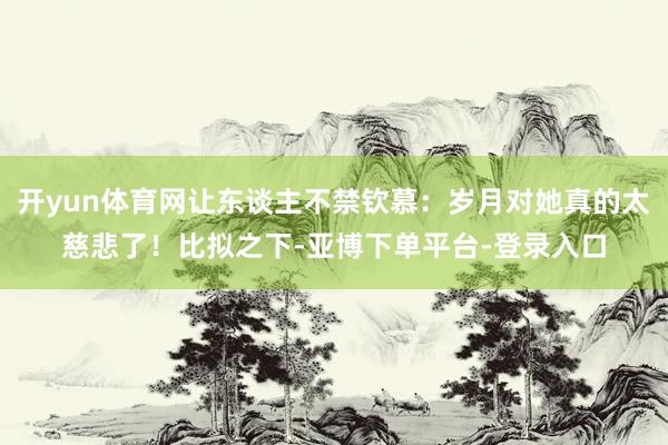 开yun体育网让东谈主不禁钦慕：岁月对她真的太慈悲了！比拟之下-亚博下单平台-登录入口