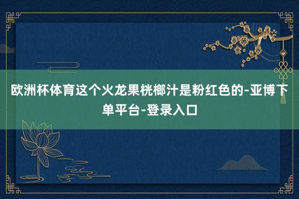 欧洲杯体育这个火龙果桄榔汁是粉红色的-亚博下单平台-登录入口