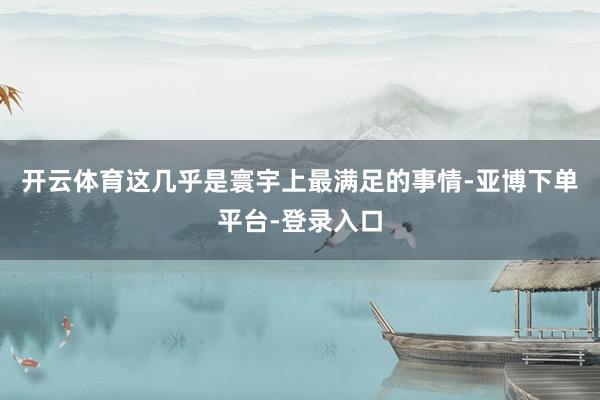 开云体育这几乎是寰宇上最满足的事情-亚博下单平台-登录入口