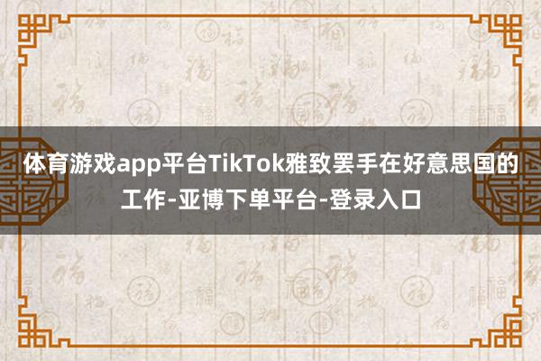 体育游戏app平台TikTok雅致罢手在好意思国的工作-亚博下单平台-登录入口