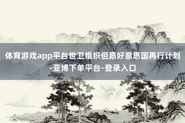体育游戏app平台世卫组织但愿好意思国再行计划-亚博下单平台-登录入口