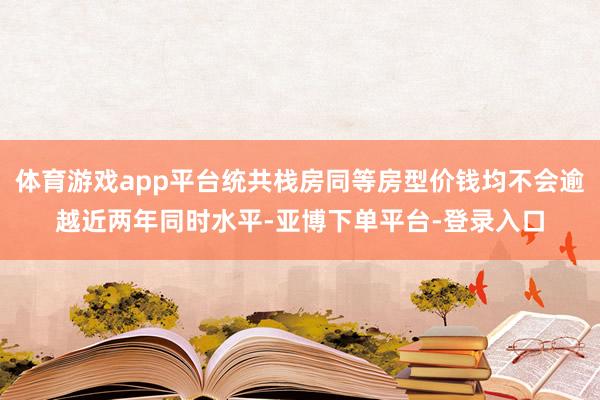 体育游戏app平台统共栈房同等房型价钱均不会逾越近两年同时水平-亚博下单平台-登录入口