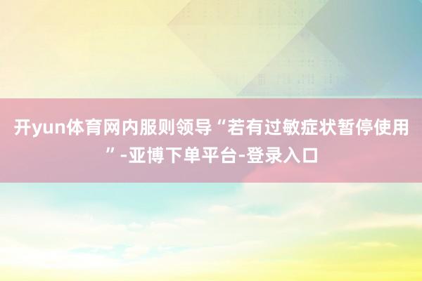 开yun体育网内服则领导“若有过敏症状暂停使用”-亚博下单平台-登录入口