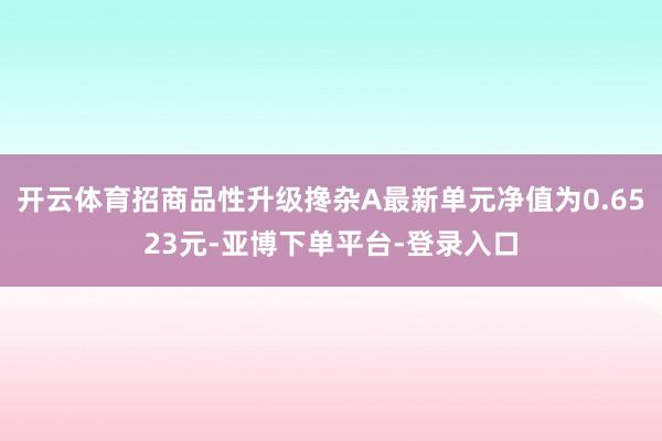 开云体育招商品性升级搀杂A最新单元净值为0.6523元-亚博下单平台-登录入口